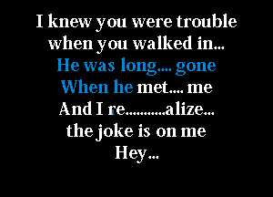 I knew you were trouble
when you walked in...
He was long... gone
When he met... me
And I re ........... alize...
the joke is on me
Hey...