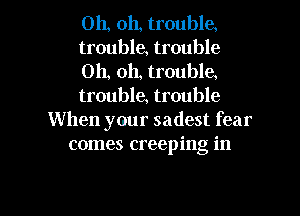 Oh, oh, troubla
trouble, trouble
Oh, oh, troubla
trouble, trouble
When your sadest fear
comes creeping in

g
