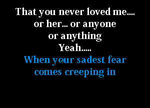 That you never loved me....
or her... or anyone
or anything
Yeah .....
When ymur sadest fear
comes creeping in