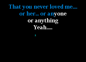 That you never loved me....
or her... or anyone
or anything
Yeah.....