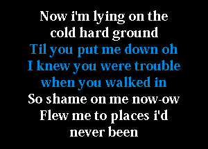 Now i'm lying on the
cold hard ground
Til you put me down oh
I knew you were trouble
when you walked in
So shame on me now-ow
Flew me to places i'd
never been