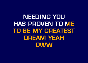 NEEDING YOU
HAS PROVEN TO ME
TO BE MY GREATEST

DREAM YEAH

OWW