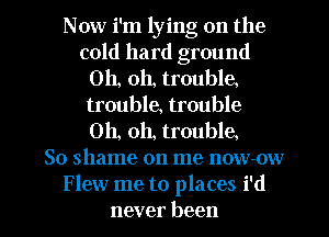 Now i'm lying on the
cold hard ground
Oh, oh, trouble.
trouble, trouble
Oh, oh, trouble
So shame on me now-ow
Flew me to places i'd
never been