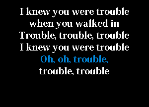 I knew you were trouble
when you walked in
Trouble, trouble, trouble
I knew you were trouble
Oh, oh, trouble,
trouble, trouble