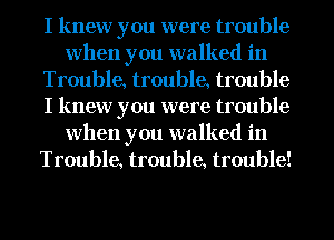 I knew you were trouble
when you walked in
Trouble, trouble, trouble
I knew you were trouble
when you walked in
Trouble, trouble, trouble!
