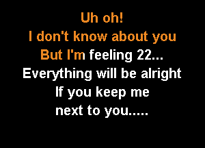 Uh oh!
I don't know about you
But I'm feeling 22...
Everything will be alright

If you keep me
next to you .....