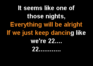 It seems like one of
those nights,
Everything will be alright

If we just keep dancing like

we're 22....
22 ............