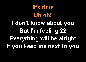 It's time
Uh oh!
I don't know about you

But I'm feeling 22
Everything will be alright
If you keep me next to you