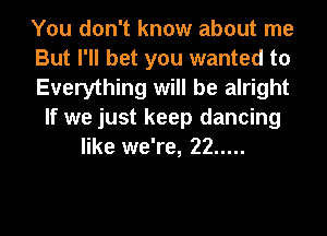 You don't know about me
But I'll bet you wanted to
Everything will be alright
If we just keep dancing
like we're, 22 .....