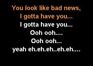 You look like bad news,
I gotta have you...

I gotta have you...
Ooh ooh....

Ooh ooh...
yeah eh.eh.eh..eh.eh....