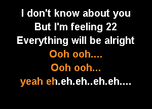 I don't know about you
But I'm feeling 22
Everything will be alright
Ooh ooh....

Ooh ooh...
yeah eh.eh.eh..eh.eh....