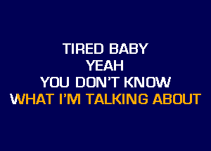 TIRED BABY
YEAH

YOU DON'T KNOW
WHAT I'M TALKING ABOUT