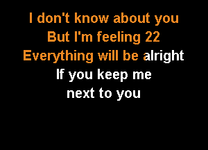 I don't know about you
But I'm feeling 22
Everything will be alright

If you keep me
next to you