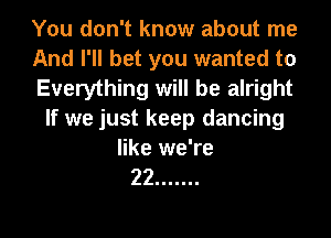 You don't know about me
And I'll bet you wanted to
Everything will be alright
If we just keep dancing
like we're

22 .......