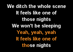 We ditch the whole scene
It feels like one of
those nights
We won't be sleeping
Yeah, yeah, yeah
It feels like one of

those nights I