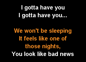 I gotta have you
I gotta have you...

We won't be sleeping
It feels like one of
those nights,

You look like bad news