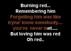 Burning red...
Remembering him
Forgetting him was like
tryna' know somebody....
you've never met .....
But loving him was red
on red..