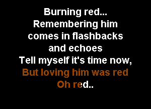 Burning red...
Remembering him
comes in flashbacks
and echoes

Tell myself it's time now,
But loving him was red
on red..