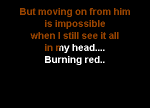 But moving on from him
is impossible
when I still see it all
in my head....

Burning red..