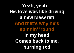 Yeah, yeah....
His love was like driving
a new Maserati
And that's why he's

spinnin' 'round
in my head
Comes back to me,
burning red