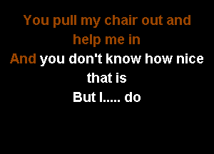 You pull my chair out and
help me in
And you don't know how nice

that is
But I ..... do