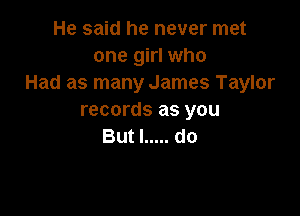 He said he never met
one girl who
Had as many James Taylor

records as you
But I ..... do