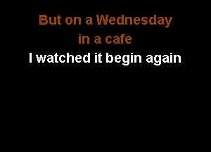 But on a Wednesday
in a cafe
lwatched it begin again