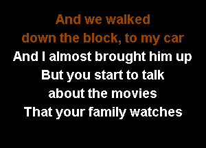 And we walked
down the block, to my car
And I almost brought him up
But you start to talk
about the movies
That your family watches