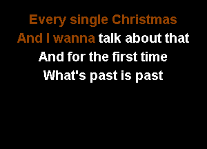 Every single Christmas
And I wanna talk about that
And for the first time

What's past is past