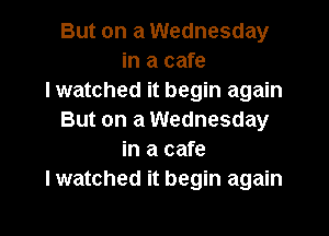 But on a Wednesday
in a cafe
I watched it begin again
But on a Wednesday
in a cafe
I watched it begin again