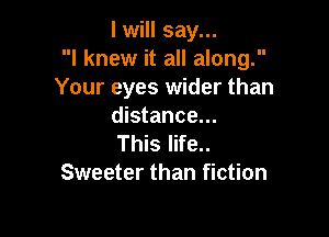 I will say...
I knew it all along.
Your eyes wider than
distance...

This life..
Sweeter than fiction