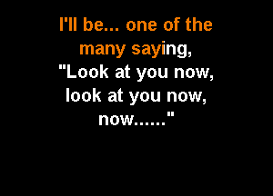 I'll be... one of the
many saying,
Look at you now,
look at you now,

now ......