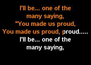 I'll be... one of the
many saying,
You made us proud,
You made us proud, proud .....

I'll be... one of the
many saying,