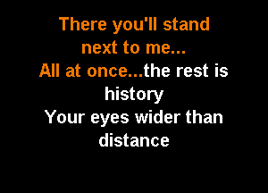 There you'll stand
next to me...
All at once...the rest is
history

Your eyes wider than
distance