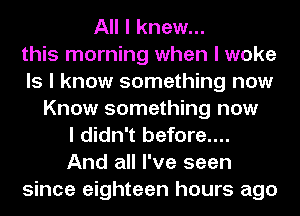 All I knew...
this morning when I woke
Is I know something now
Know something now
I didn't before....
And all I've seen
since eighteen hours ago