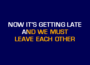 NOW IT'S GETTING LATE
AND WE MUST
LEAVE EACH OTHER