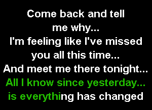 Come back and tell
me why...
I'm feeling like I've missed
you all this time...
And meet me there tonight...
All I know since yesterday...
is everything has changed