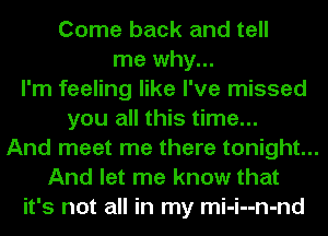 Come back and tell
me why...
I'm feeling like I've missed
you all this time...
And meet me there tonight...
And let me know that
it's not all in my mi-i--n-nd