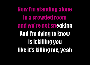 Howl'm standing alone
in a crowded room
and we're notsneaking

And I'm dying to know
is it killing you
like it's killing me.ueah