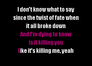 I don't knowwhatto say
since the twist offate when
it all broke down

And I'm dying to know
is it killing you
like it's killing me.ueah