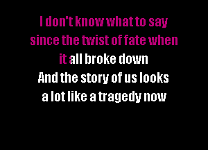 I don't knowwllatto say
since the twist offate when
it all broke down

llntl the stow of us looks
a lot like a tragedy now