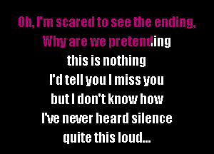 Oh, I'm scared to see the ending.
Why are we pretending
this is nothing
I'dtelluou I missuou
hutl don't know how
I've never heard silence
quite this loud...