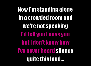 Howl'm standing alone
in a crowded room antl
we're notsneaking
I'd telluou I missuou
hutl don't know how
I've never heard silence

uuite this loud... I