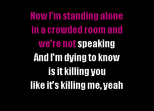 Howl'm standing alone
in a crowded room and
we're notsneaking

And I'm dying to know
is it killing you
like it's killing me.ueah