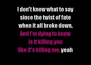 I don't knowwhatto say
since the twistoffate
when it all broke down.

And I'm dying to know
is it killing you
like it's killing me.ueah