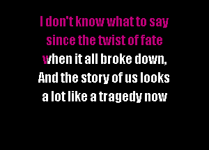 I don't knowwhatto say
since the twist offate
when it all broke down.

Amlthe stow of us looks
a lotlike atrageuu now