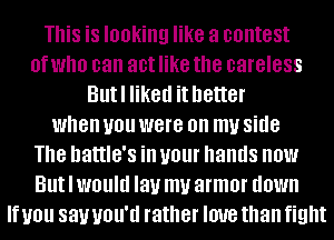 This is looking like a contest
0f who can act like the careless
Butl liked it better
when you were on my side
The hattle's ill U01 hands now
But I WOUIU lay my armor down
If you 831.! UOU'U rather IOUB than fight