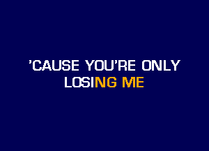 CAUSE YOU'RE ONLY

LOSING ME