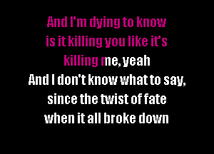 11ml I'm tluingto know
is it killing you like it's
killing me.ueah
And I don't knowwllatto say.
sincethetwistoffate
when it all broke down