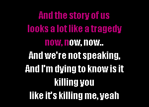 And the story of us
looks a Iotlike atragedu
now, now, n mm.

11ml we're not sneaking.
mm I'm dying to know is it
killing you
like it's killing me.ueah